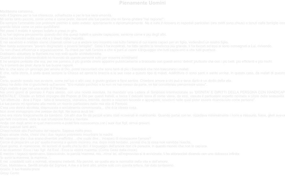Pienamente Uomini   Maddalena carissima, lodo il Signore per la tua chiarezza, schiettezza e per la tua vera umanit. Mi sento tanto piccolo, come uomo e come prete, davanti alle tue parole che mi fanno gridare "hai ragione!". Da sempre l'ammalato con problemi psichici  stato evitato: apertamente o diplomaticamente. Ne  nato il ricovero in ospedali particolari (ora molti sono chiusi) o tenuti nelle famiglie con grande fatica come un peso quotidiano. Nei paesi il malato  spesso isolato o preso in giro. E tu hai ragione pienamente quando dici che questi fratelli e sorelle capiscono, sentono come e pi degli altri. Ges ne incontr nella sua vita e li liber dalla malattia. E noi sacerdoti e cristiani siamo chiamati come Lui a andare loro incontro con tutto l'amore di cui siamo capaci per un figlio, vedendoci un nostro figlio. Non basta sussurrare "povero disgraziato o povera famiglia!". Ges li ha incontrati, ha fatto sentire la tenerezza pi grande, li ha toccati ed essi si sono consegnati a Lui, rivivendo. Tu non chiedi efficienza e organizzazione. Tu chiedi per tutti l'amore e che si parli al cuore il linguaggio che tutti capiscono e che tutti guarisce. Dobbiamo abbattere le Barriere,ma non solo quelle architettoniche. Quanti abbracci indimenticabili ho ricevuto da queste persone solo per essermi avvicinato! E ho sempre pensato che era, per me parroco, il pi grande onore apparire pubblicamente a braccetto con questi amici 'deboli' piuttosto che con i pi belli, pi efficienti e pi ricchi. Tu ti lamenti dei preti. Avrai le tue buone ragioni. Ma io, che sono un girovago per amore di Dio, potrei raccontarti che sono tanti di pi i Sacerdoti che non trascurano i malati. E che, nella storia,  stata quasi sempre la Chiesa ad aprire le braccia e le sue case a questo tipo di malati. Addirittura ci sono santi e sante uccise, in queste case, da malati di questo tipo. Certo, quando questo non avviene, come nel tuo o altri casi,  giusto gridare e farsi sentire. Chiedere amore a chi pu e deve darlo  un diritto della vita. Ges ha detto che ci giudicher sull'amore: "Ero malato psichico e tu non mi hai messo da parte, mi hai considerato pienamente uomo". Ogni malato  per noi una scala di Paradiso. Nei primi giorni di gennaio il Papa stesso, con una novit assoluta, ha mandato una Lettera al Simposio Internazionale su 'DIGNITA' E DIRITTI DELLA PERSONA CON HANDICAP MENTALE'. Chiede un fattivo impegno del Popolo di Dio per questi fratelli, e tocca il delicato tema di come viene, da essi, vissuto il particolare aspetto normale e vitale della sessualit. "Un'affettivit - dice il Papa - fatta di tenerezza, vicinanza, intimit, dentro a relazioni feconde e appaganti; relazioni nelle quali poter essere riconosciuto come persona". Le tue parole mi riportano alla mente un ricordo particolare nella mia vita di Parroco. C'era una donna alcolista, disprezzata o socialmente commiserata... che  la stessa cosa. Non avrei immaginato che avesse dei figli. Ne aveva avuti tre.  Uno era morto tragicamente da bambino. Gli altri due fin da piccoli erano stati ricoverati in manicomio. Quando parlai con lei, ricordava minimamente i nomi e nessuno, forse, glieli aveva pi fatti incontrare, vista la sua situazione fisica e mentale. Andai con degli amici in quel manicomio e potei fare conoscenza con i suoi due figli, ormai giovani. Erano passati tanti anni. Chiesi notizie allo Psichiatra del reparto. Sapeva molto poco. Dopo alcune visite, chiesi che i due ragazzi potessero incontrare la madre.  Mi risposero che i due erano diventati anaffettivi... che vuole dire... incapaci di riconoscere l'amore? Cercai di preparare un po' quella mamma a questo incontro, ma, dopo molti tentativi, pensai che la cosa non sarebbe riuscita. Quel giorno, in manicomio, mi accorsi di quello che tu dici: il linguaggio dell'amore non c' persona, in questo mondo che non lo capisce. A lei dicemmo: Ecco i tuoi figli. Ad Essi : Ecco la vostra mamma. (Come Ges dalla croce). E mentre i ragazzi ripetevano, biascicando, la parola:'mamma, ma...mma' lei, all'improvviso si  avvicinata, li ha abbracciati dicendo con una dolcezza infinita: 'io sono la mamma, la mamma...'. E noi ,cosiddetti sani e normali, eravamo inebetiti. Ma perch, se quella era la normalit della vita e dell'amore. Ciao, Maddalena. Sntiti amata dal Signore. A me e a tanti altri, anche solo con questa lettera, hai dato tantissimo. Grazie. Il tuo fratello prete  Giosy Cento