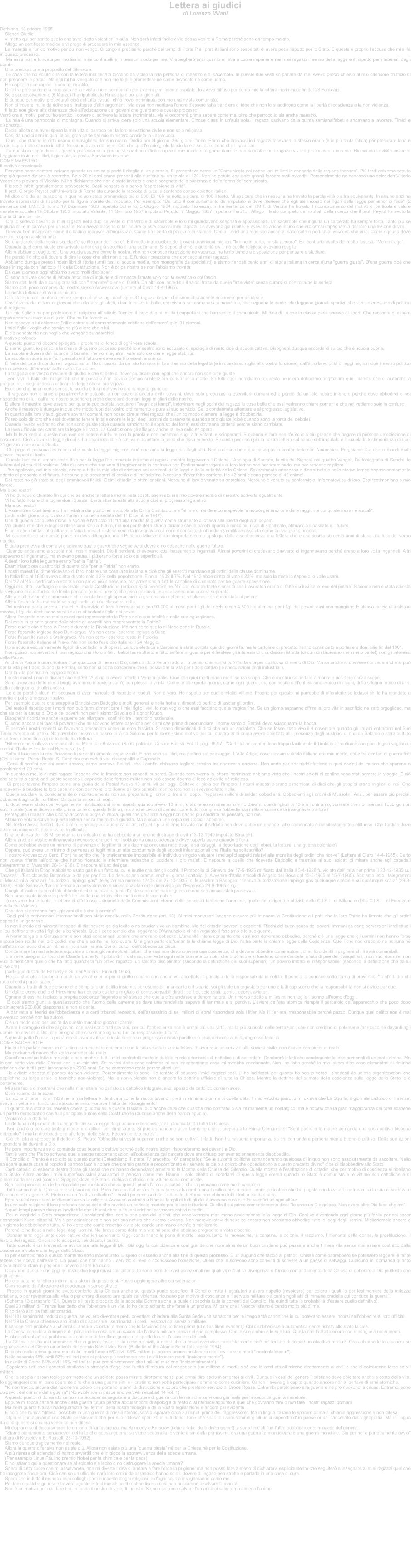 Lettera ai giudici di Lorenzo Milani    Barbiana, 18 ottobre 1965     Signori Giudici,      vi metto qui per scritto quello che avrei detto volentieri in aula. Non sar infatti facile ch'io possa venire a Roma perch sono da tempo malato.      Allego un certificato medico e vi prego di procedere in mia assenza.      La malattia  l'unico motivo per cui non vengo. Ci tengo a precisarlo perch dai tempi di Porta Pia i preti italiani sono sospettati di avere poco rispetto per lo Stato. E questa  proprio l'accusa che mi si fa in questo processo.      Ma essa non  fondata per moltissimi miei confratelli e in nessun modo per me. Vi spiegher anzi quanto mi stia a cuore imprimere nei miei ragazzi il senso della legge e il rispetto per i tribunali degli uomini.      Una precisazione a proposito del difensore.      Le cose che ho voluto dire con la lettera incriminata toccano da vicino la mia persona di maestro e di sacerdote. In queste due vesti so parlare da me. Avevo perci chiesto al mio difensore d'ufficio di non prendere la parola. Ma egli mi ha spiegato che non me lo pu promettere n come avvocato n come uomo.      Ho capito le sue ragioni e non ho insistito.      Un'altra precisazione a proposito della rivista che  coimputata per avermi gentilmente ospitato. Io avevo diffuso per conto mio la lettera incriminata fin dal 23 Febbraio.      Solo successivamente (6 Marzo) l'ha ripubblicata Rinascita e poi altri giornali.       dunque per motivi procedurali cio del tutto casuali ch'io trovo incriminata con me una rivista comunista.      Non ci troverei nulla da ridire se si trattasse d'altri argomenti. Ma essa non meritava l'onore d'essere fatta bandiera di idee che non le si addicono come la libert di coscienza e la non violenza.      Il fatto non giova alla chiarezza cio all'educazione dei giovani che guardano a questo processo.  Verr ora ai motivi per cui ho sentito il dovere di scrivere la lettera incriminata. Ma vi occorrer prima sapere come mai oltre che parroco io sia anche maestro.      La mia  una parrocchia di montagna. Quando ci arrivai c'era solo una scuola elementare. Cinque classi in un'aula sola. I ragazzi uscivano dalla quinta semianalfabeti e andavano a lavorare. Timidi e disprezzati.      Decisi allora che avrei speso la mia vita di parroco per la loro elevazione civile e non solo religiosa.      Cos da undici anni in qua, la pi gran parte del mio ministero consiste in una scuola.      Quelli che stanno in citt usano meravigliarsi del suo orario. Dodici ore al giorno, 365 giorni l'anno. Prima che arrivassi io i ragazzi facevano lo stesso orario (e in pi tanta fatica) per procurare lana e cacio a quelli che stanno in citt. Nessuno aveva da ridire. Ora che quell'orario glielo faccio fare a scuola dicono che li sacrifico.      La questione appartiene a questo processo solo perch vi sarebbe difficile capire il mio modo di argomentare se non sapeste che i ragazzi vivono praticamente con me. Riceviamo le visite insieme. Leggiamo insieme: i libri, il giornale, la posta. Scriviamo insieme.  COME MAESTRO  Il motivo occasionale      Eravamo come sempre insieme quando un amico ci port il ritaglio di un giornale. Si presentava come un "Comunicato dei cappellani militari in congedo della regione toscana". Pi tardi abbiamo saputo che gi questa dizione  scorretta. Solo 20 di essi erano presenti alla riunione su un totale di 120. Non ho potuto appurare quanti fossero stati avvertiti. Personalmente ne conosco uno solo: don Vittorio Vacchiano pievano di Vicchio. Mi ha dichiarato che non  stato invitato e che  sdegnato della sostanza e della forma del comunicato.      Il testo  infatti gratuitamente provocatorio. Basti pensare alla parola "espressione di vilt".      Il prof. Giorgio Peyrot dell'Universit di Roma sta curando la raccolta di tutte le sentenze contro obiettori italiani.      Mi dice che dalla liberazione in qua ne son state pronunciate pi di 200. Di 186 ha notizia sicura, di 100 il testo. Mi assicura che in nessuna ha trovato la parola vilt o altra equivalente. In alcune anzi ha trovato espressioni di rispetto per la figura morale dell'imputato. Per esempio: "Da tutto il comportamento dell'imputato si deve ritenere che egli sia incorso nei rigori della legge per amor di fede" (2 sentenze del T.M.T. di Torino 19 Dicembre 1963 imputato Scherillo, 3 Giugno 1964 imputato Fiorenza). In tre sentenze del T.M.T. di Verona ha trovato il riconoscimento del motivo di particolare valore morale e sociale (19 Ottobre 1953 imputato Valente, 11 Gennaio 1957 imputato Perotto, 7 Maggio 1957 imputato Perotto). Allego il testo completo dei risultati della ricerca che il prof. Peyrot ha avuto la bont di fare per me.      Ora io sedevo davanti ai miei ragazzi nella duplice veste di maestro e di sacerdote e loro mi guardavano sdegnati e appassionati. Un sacerdote che ingiuria un carcerato ha sempre torto. Tanto pi se ingiuria chi  in carcere per un ideale. Non avevo bisogno di far notare queste cose ai miei ragazzi. Le avevano gi intuite. E avevano anche intuito che ero ormai impegnato a dar loro una lezione di vita.      Dovevo ben insegnare come il cittadino reagisce all'ingiustizia. Come ha libert di parola e di stampa. Come il cristiano reagisce anche al sacerdote e perfino al vescovo che erra. Come ognuno deve sentirsi responsabile di tutto.      Su una parete della nostra scuola c' scritto grande "I care".  il motto intraducibile dei giovani americani migliori. "Me ne importa, mi sta a cuore".  il contrario esatto del motto fascista "Me ne frego".      Quando quel comunicato era arrivato a noi era gi vecchio di una settimana. Si seppe che n le autorit civili, n quelle religiose avevano reagito.      Allora abbiamo reagito noi. Una scuola austera come la nostra, che non conosce ricreazione n vacanze, ha tanto tempo a disposizione per pensare e studiare.      Ha perci il diritto e il dovere di dire le cose che altri non dice.  l'unica ricreazione che concedo ai miei ragazzi.      Abbiamo dunque preso i nostri libri di storia (umili testi di scuola media, non monografie da specialisti) e siamo riandati cento anni di storia italiana in cerca d'una "guerra giusta". D'una guerra cio che fosse in regola con l'articolo 11 della Costituzione. Non  colpa nostra se non l'abbiamo trovata.      Da quel giorno a oggi abbiamo avuto molti dispiaceri:      Ci sono arrivate decine di lettere anonime di ingiurie e di minacce firmate solo con la svastica o col fascio.      Siamo stati feriti da alcuni giornalisti con "interviste" piene di falsit. Da altri con incredibili illazioni tratte da quelle "interviste" senza curarsi di controllarne la seriet.      Siamo stati poco compresi dal nostro stesso Arcivescovo (Lettera al Clero 14-4-1965).      La nostra lettera  stata incriminata.      Ci  stato per di conforto tenere sempre dinanzi agli occhi quei 31 ragazzi italiani che sono attualmente in carcere per un ideale.      Cos diversi dai milioni di giovani che affollano gli stadi, i bar, le piste da ballo, che vivono per comprarsi la macchina, che seguono le mode, che leggono giornali sportivi, che si disinteressano di politica e di religione.      Un mio figliolo ha per professore di religione all'Istituto Tecnico il capo di quei militari cappellani che han scritto il comunicato. Mi dice di lui che in classe parla spesso di sport. Che racconta di essere appassionato di caccia e di judo. Che ha l'automobile.      Non toccava a lui chiamare "vili e estranei al comandamento cristiano dell'amore" quei 31 giovani.      I miei figlioli voglio che somiglino pi a loro che a lui.      E ci nonostante non voglio che vengano su anarchici.  Il motivo profondo      A questo punto mi occorre spiegare il problema di fondo di ogni vera scuola.      E siamo giunti, io penso, alla chiave di questo processo perch io maestro sono accusato di apologia di reato cio di scuola cattiva. Bisogner dunque accordarci su ci che  scuola buona.      La scuola  diversa dall'aula del tribunale. Per voi magistrati vale solo cio che  legge stabilita.      La scuola invece siede fra il passato e il futuro e deve averli presenti entrambi.       l'arte delicata di condurre i ragazzi su un filo di rasoio: da un lato formare in loro il senso della legalit (e in questo somiglia alla vostra funzione), dall'altro la volont di leggi migliori cio il senso politico (e in questo si differenzia dalla vostra funzione).      La tragedia del vostro mestiere di giudici  che sapete di dover giudicare con leggi che ancora non son tutte giuste.      Son vivi in Italia dei magistrati che in passato han dovuto perfino sentenziare condanne a morte. Se tutti oggi inorridiamo a questo pensiero dobbiamo ringraziare quei maestri che ci aiutarono a progredire, insegnandoci a criticare la legge che allora vigeva.      Ecco perch, in un certo senso, la scuola  fuori del vostro ordinamento giuridico.      Il ragazzo non  ancora penalmente imputabile e non esercita ancora diritti sovrani, deve solo prepararsi a esercitarli domani ed  perci da un lato nostro inferiore perch deve obbedirci e noi rispondiamo di lui, dall'altro nostro superiore perch decreter domani leggi migliori delle nostre.      E allora il maestro deve essere per quanto pu profeta, scrutare i "segni dei tempi", indovinare negli occhi dei ragazzi le cose belle che essi vedranno chiare domani e che noi vediamo solo in confuso.      Anche il maestro  dunque in qualche modo fuori del vostro ordinamento e pure al suo servizio. Se lo condannate attenterete al progresso legislativo.      In quanto alla loro vita di giovani sovrani domani, non posso dire ai miei ragazzi che l'unico modo d'amare la legge  d'obbedirla.      Posso solo dir loro che essi dovranno tenere in tale onore le leggi degli uomini da osservarle quando sono giuste (cio quando sono la forza del debole).      Quando invece vedranno che non sono giuste (cio quando sanzionano il sopruso del forte) essi dovranno battersi perche siano cambiate.      La leva ufficiale per cambiare la legge  il voto. La Costituzione gli affianca anche la leva dello sciopero.      Ma la leva vera di queste due leve del potere  influire con la parola e con l'esempio sugli altri votanti e scioperanti. E quando  l'ora non c' scuola piu grande che pagare di persona un'obiezione di coscienza. Cio violare la legge di cui si ha coscienza che  cattiva e accettare la pena che essa prevede.  scuola per esempio la nostra lettera sul banco dell'imputato e  scuola la testimonianza di quei 31 giovani che sono a Gaeta.      Chi paga di persona testimonia che vuole la legge migliore, cio che ama la legge pi degli altri. Non capisco come qualcuno possa confonderlo con l'anarchico. Preghiamo Dio che ci mandi molti giovani capaci di tanto.      Questa tecnica di amore costruttivo per la legge l'ho imparata insieme ai ragazzi mentre leggevamo il Critone, l'Apologia di Socrate, la vita del Signore nei quattro Vangeli, l'autobiografia di Gandhi, le lettere del pilota di Hiroshima. Vite di uomini che son venuti tragicamente in contrasto con l'ordinamento vigente al loro tempo non per scardinarlo, ma per renderlo migliore.      L'ho applicata, nel mio piccolo, anche a tutta la mia vita di cristiano nei confronti delle leggi e delle autorit della Chiesa. Severamente ortodosso e disciplinato e nello stesso tempo appassionatamente attento al presente e al futuro. Nessuno pu accusarmi di eresia o di indisciplina. Nessuno d'aver fatto carriera. Ho 42 anni e sono parroco di 42 anime!      Del resto ho gi tirato su degli ammirevoli figlioli. Ottimi cittadini e ottimi cristiani. Nessuno di loro  venuto su anarchico. Nessuno  venuto su conformista. Informatevi su di loro. Essi testimoniano a mio favore.  Ma  poi reato?      Vi ho dunque dichiarato fin qui che se anche la lettera incriminata costituisse reato era mio dovere morale di maestro scriverla egualmente.      Vi ho fatto notare che togliendomi questa libert attentereste alla scuola cio al progresso legislativo.      Ma  poi reato?      L'Assemblea Costituente ci ha invitati a dar posto nella scuola alla Carta Costituzionale "al fine di rendere consapevole la nuova generazione delle raggiunte conquiste morali e sociali".      (ordine del giorno approvato all'unanimit nella seduta dell'11 Dicembre 1947).      Una di queste conquiste morali e sociali  l'articolo 11: "L'Italia ripudia la guerra come strumento di offesa alla liberta degli altri popoli".      Voi giuristi dite che le leggi si riferiscono solo al futuro, ma noi gente della strada diciamo che la parola ripudia  molto piu ricca di significato, abbraccia il passato e il futuro.       un invito a buttar tutto all'aria: all'aria buona. La storia come la insegnavano a noi e il concetto di obbedienza militare assoluta come la insegnano ancora.      Mi scuserete se su questo punto mi devo dilungare, ma il Pubblico Ministero ha interpretato come apologia della disobbedienza una lettera che  una scorsa su cento anni di storia alla luce del verbo ripudia.       dalla premessa di come si giudicano quelle guerre che segue se si dovr o no obbedire nelle guerre future.      Quando andavamo a scuola noi i nostri maestri, Dio li perdoni, ci avevano cos bassamente ingannati. Alcuni poverini ci credevano davvero: ci ingannavano perch erano a loro volta ingannati. Altri sapevano di ingannarci, ma avevano paura. I pi erano forse solo dei superficiali.      A sentir loro tutte le guerre erano "per la Patria".      Esaminiamo ora quattro tipi di guerra che "per la Patria" non erano.      I nostri maestri si dimenticavano di farci notare una cosa lapalissiana e cio che gli eserciti marciano agli ordini della classe dominante.      In Italia fino al 1880 aveva diritto di voto solo il 2% della popolazione. Fino al 1909 il 7%. Nel 1913 ebbe diritto di voto il 23%, ma solo la met lo seppe o lo volle usare.      Dal '22 al '45 il certificato elettorale non arriv pi a nessuno, ma arrivarono a tutti le cartoline di chiamata per tre guerre spaventose.      Oggi di diritto il suffragio  universale, ma la Costituzione (articolo 3) ci avvertiva nel '47 con sconcertante sincerit che i lavoratori erano di fatto esclusi dalle leve del potere. Siccome non  stata chiesta la revisione di quell'articolo  lecito pensare (e io lo penso) che esso descriva una situazione non ancora superata.      Allora  ufficialmente riconosciuto che i contadini e gli operai, cio la gran massa del popolo italiano, non  mai stata al potere.      Allora l'esercito ha marciato solo agli ordini di una classe ristretta.      Del resto ne porta ancora il marchio: il servizio di leva  compensato con 93.000 al mese per i figli dei ricchi e con 4.500 lire al mese per i figli dei poveri, essi non mangiano lo stesso rancio alla stessa mensa, i figli dei ricchi sono serviti da un attendente figlio dei poveri.      Allora l'esercito non ha mai o quasi mai rappresentato la Patria nella sua totalit e nella sua eguaglianza.      Del resto in quante guerre della storia gli eserciti han rappresentato la Patria?      Forse quello che difese la Francia durante la Rivoluzione. Ma non certo quello di Napoleone in Russia.      Forse l'esercito inglese dopo Dunkerque. Ma non certo l'esercito inglese a Suez.      Forse l'esercito russo a Stalingrado. Ma non certo l'esercito russo in Polonia.      Forse l'esercito italiano al Piave. Ma non certo l'esercito italiano il 24 Maggio.      Ho a scuola esclusivamente figlioli di contadini e di operai. La luce elettrica a Barbiana  stata portata quindici giorni fa, ma le cartoline di precetto hanno cominciato a portarle a domicilio fin dal 1861.      Non posso non avvertire i miei ragazzi che i loro infelici babbi han sofferto e fatto soffrire in guerra per difendere gli interessi di una classe ristretta (di cui non facevano nemmeno parte!) non gli interessi della Patria.      Anche la Patria  una creatura cio qualcosa di meno di Dio, cio un idolo se la si adora. Io penso che non si pu dar la vita per qualcosa di meno di Dio. Ma se anche si dovesse concedere che si pu dar la vita per l'idolo buono (la Patria), certo non si potr concedere che si possa dar la vita per l'idolo cattivo (le speculazioni degli industriali).      Dar la vita per nulla  peggio ancora.      I nostri maestri non ci dissero che nel '66 l'Austria ci aveva offerto il Veneto gratis. Cio che quei morti erano morti senza scopo. Che  mostruoso andare a morire e uccidere senza scopo.      Se ci avessero detto meno bugie avremmo intravisto com' complessa la verit. Come anche quella guerra, come ogni guerra, era composita dell'entusiasmo eroico di alcuni, dello sdegno eroico di altri, della delinquenza di altri ancora.      Lo dico perch alcuni mi accusan di aver mancato di rispetto ai caduti. Non  vero. Ho rispetto per quelle infelici vittime. Proprio per questo mi parrebbe di offenderle se lodassi chi le ha mandate a morire e poi si  messo in salvo.      Per esempio quel re che scapp a Brindisi con Badoglio e molti generali e nella fretta si dimentic perfino di lasciar gli ordini.      Del resto il rispetto per i morti non pu farmi dimenticare i miei figlioli vivi. Io non voglio che essi facciano quella tragica fine. Se un giorno sapranno offrire la loro vita in sacrificio ne sar orgoglioso, ma che sia per la causa di Dio e dei poveri, non per il signor Savoia o il signor Krupp.      Bisogner ricordare anche le guerre per allargare i confini oltre il territorio nazionale.      Ci sono ancora dei fascisti poveretti che mi scrivono lettere patetiche per dirmi che prima di pronunciare il nome santo di Battisti devo sciacquarmi la bocca.       perch i nostri maestri ce l'avevano presentato come un eroe fascista. Si erano dimenticati di dirci che era un socialista. Che se fosse stato vivo il 4 novembre quando gli italiani entrarono nel Sud Tirolo avrebbe obiettato. Non avrebbe mosso un passo di l da Salorno per lo stessissimo motivo per cui quattro anni prima aveva obiettato alla presenza degli austriaci di qua da Salorno e s'era buttato disertore, come dico appunto nella mia lettera.      "Riterremmo stoltezza vantar diritti su Merano e Bolzano" (Scritti politici di Cesare Battisti, vol. II, pag. 96-97). "Certi italiani confondono troppo facilmente il Tirolo col Trentino e con poca logica vogliono i confini d'Italia estesi fino al Brennero" (ivi).      Sotto il fascismo la mistificazione fu scientificamente organizzata. E non solo sui libri, ma perfino sul paesaggio. L'Alto Adige, dove nessun soldato italiano era mai morto, ebbe tre cimiteri di guerra finti (Colle Isarco, Passo Resia, S. Candido) con caduti veri disseppelliti a Caporetto.      Parlo di confini per chi crede ancora, come credeva Battisti, che i confini debbano tagliare preciso tra nazione e nazione. Non certo per dar soddisfazione a quei nazisti da museo che sparano a carabinieri di 20 anni.      In quanto a me, io ai miei ragazzi insegno che le frontiere son concetti superati. Quando scrivevamo la lettera incriminata abbiamo visto che i nostri paletti di confine sono stati sempre in viaggio. E ci che seguita a cambiar di posto secondo il capriccio delle fortune militari non pu essere dogma di fede n civile n religiosa.      Ci presentavano l'Impero come una gloria della Patria! Avevo 13 anni. Mi par oggi. Saltavo di gioia per l'Impero. I nostri maestri s'erano dimenticati di dirci che gli etiopici erano migliori di noi. Che andavamo a bruciare le loro capanne con dentro le loro donne e i loro bambini mentre loro non ci avevano fatto nulla.      Quella scuola vile, consciamente o inconsciamente non so, preparava gli orrori di tre anni dopo. Preparava milioni di soldati obbedienti. Obbedienti agli ordini di Mussolini. Anzi, per essere pi precisi, obbedienti agli ordini di Hitler. Cinquanta milioni di morti.      E dopo esser stato cos volgarmente mistificato dai miei maestri quando avevo 13 anni, ora che sono maestro io e ho davanti questi figlioli di 13 anni che amo, vorreste che non sentissi l'obbligo non solo morale (come dicevo nella prima parte di questa lettera), ma anche civico di demistificare tutto, compresa l'obbedienza militare come ce la insegnavano allora?      Perseguite i maestri che dicono ancora le bugie di allora, quelli che da allora a oggi non hanno pi studiato n pensato, non me.      Abbiamo voluto scrivere questa lettera senza l'aiuto d'un giurista. Ma a scuola una copia dei Codici l'abbiamo.      Nel testo stesso dell'art. 40 c.p.m.p. e nella giurisprudenza all'art. 51 del c.p. abbiamo trovato che il soldato non deve obbedire quando l'atto comandato  manifestamente delittuoso. Che l'ordine deve avere un minimo d'apparenza di legittimit.      Una sentenza del T.S.M. condanna un soldato che ha obbedito a un ordine di strage di civili (13-12-1949 imputato Strauch).      Allora anche il Vostro ordinamento riconosce che perfino il soldato ha una coscienza e deve saperla usare quando  l'ora.      Come potrebbe avere un minimo di parvenza di legittimit una decimazione, una rappresaglia su ostaggi, la deportazione degli ebrei, la tortura, una guerra coloniale?      Oppure, pu avere un minimo di parvenza di legittimit un atto condannato dagli accordi internazionali che l'Italia ha sottoscritto?      Il nostro Arcivescovo Card. Florit ha scritto che " praticamente impossibile all'individuo singolo valutare i molteplici aspetti relativi alla moralit degli ordini che riceve" (Lettera al Clero 14-4-1965). Certo non voleva riferirsi all'ordine che hanno ricevuto le infermiere tedesche di uccidere i loro malati. E neppure a quello che ricevette Badoglio e trasmise ai suoi soldati di mirare anche agli ospedali (telegramma di Mussolini 28-3-1936). E neppure all'uso dei gas.      Che gli italiani in Etiopia abbiano usato gas  un fatto su cui  inutile chiuder gli occhi. Il Protocollo di Ginevra del 17-5-1925 ratificato dall'Italia il 3-4-1928 fu violato dall'Italia per prima il 23-12-1935 sul Tacazz. L'Enciclopedia Britannica lo d per pacifico. Lo denunciano oramai anche i giornali cattolici (L'Avvenire d'Italia articoli di Angelo del Boca dal 13-5-1965 al 15-7-1965). Abbiamo letto i telegrammi di Mussolini a Graziani: "autorizzo impiego gas" (telegramma numero 12409 del 27-10-1935) di Mussolini a Badoglio: "rinnovo autorizzazione impiego gas qualunque specie e su qualunque scala" (29-3-1936). Hail Selassi l'ha confermato autorevolmente e circostanziatamente (intervista per l'Espresso 29-9-1965 e sg.).      Quegli ufficiali e quei soldati obbedienti che buttavano barili d'iprite sono criminali di guerra e non son ancora stati processati.      Son processato invece io perch ho scritto una lettera che molti considerano nobile.      (carissime fra le tante le lettere di affettuosa solidariet delle Commissioni Interne delle principali fabbriche fiorentine, quelle dei dirigenti e attivisti della C.I.S.L. di Milano e della C.I.S.L. di Firenze e quella dei Valdesi).      Che idea si potranno fare i giovani di ci che  crimine?      Oggi poi le convenzioni internazionali son state accolte nella Costituzione (art. 10). Ai miei montanari insegno a avere pi in onore la Costituzione e i patti che la loro Patria ha firmato che gli ordini opposti d'un generale.      Io non li credo dei minorati incapaci di distinguere se sia lecito o no bruciar vivo un bambino. Ma dei cittadini sovrani e coscienti. Ricchi del buon senso dei poveri. Immuni da certe perversioni intellettuali di cui soffrono talvolta i figli della borghesia. Quelli per esempio che leggevano D'Annunzio e ci han regalato il fascismo e le sue guerre.      A Norimberga e a Gerusalemme son stati condannati uomini che avevano obbedito. L'umanit intera consente che essi non dovevano obbedire, perch c' una legge che gli uomini non hanno forse ancora ben scritta nei loro codici, ma che  scritta nel loro cuore. Una gran parte dell'umanit la chiama legge di Dio, l'altra parte la chiama legge della Coscienza. Quelli che non credono n nell'una n nell'altra non sono che un'infima minoranza malata. Sono i cultori dell'obbedienza cieca.      Condannare la nostra lettera equivale a dire ai giovani soldati italiani che essi non devono avere una coscienza, che devono obbedire come automi, che i loro delitti li pagher chi li avr comandati.      E invece bisogna dir loro che Claude Eatherly, il pilota di Hiroshima, che vede ogni notte donne e bambini che bruciano e si fondono come candele, rifiuta di prender tranquillanti, non vuol dormire, non vuol dimenticare quello che ha fatto quand'era "un bravo ragazzo, un soldato disciplinato" (secondo la definizione dei suoi superiori) "un povero imbecille irresponsabile" (secondo la definizione che d lui di s ora).      (carteggio di Claude Eatherly e Gnter Anders - Einaudi 1962).      Ho poi studiato a teologia morale un vecchio principio di diritto romano che anche voi accettate. Il principio della responsabilit in solido. Il popolo lo conosce sotto forma di proverbio: "Tant' ladro chi ruba che chi para il sacco".      Quando si tratta di due persone che compiono un delitto insieme, per esempio il mandante e il sicario, voi gli date un ergastolo per uno e tutti capiscono che la responsabilit non si divide per due.      Un delitto come quello di Hiroshima ha richiesto qualche migliaio di corresponsabili diretti: politici, scienziati, tecnici, operai, aviatori.      Ognuno di essi ha tacitato la propria coscienza fingendo a s stesso che quella cifra andasse a denominatore. Un rimorso ridotto a millesimi non toglie il sonno all'uomo d'oggi.      E cosi siamo giunti a quest'assurdo che l'uomo delle caverne se dava una randellata sapeva di far male e si pentiva. L'aviere dell'era atomica riempie il serbatoio dell'apparecchio che poco dopo disintegrer 200.000 giapponesi e non si pente.      A dar retta ai teorici dell'obbedienza e a certi tribunali tedeschi, dell'assassinio di sei milioni di ebrei risponder solo Hitler. Ma Hitler era irresponsabile perch pazzo. Dunque quel delitto non  mai avvenuto perch non ha autore.      C' un modo solo per uscire da questo macabro gioco di parole.      Avere il coraggio di dire ai giovani che essi sono tutti sovrani, per cui l'obbedienza non  ormai pi una virt, ma la pi subdola delle tentazioni, che non credano di potersene far scudo n davanti agli uomini n davanti a Dio, che bisogna che si sentano ognuno l'unico responsabile di tutto.      A questo patto l'umanit potr dire di aver avuto in questo secolo un progresso morale parallelo e proporzionale al suo progresso tecnico.  COME SACERDOTE      Fin qui ho parlato come un cittadino e un maestro che crede con la sua scuola e la sua lettera di aver reso un servizio alla societ civile, non di aver compiuto un reato.      Ma poniamo di nuovo che voi lo consideriate reato.      Quest'accusa se fatta a me solo e non anche a tutti i miei confratelli mette in dubbio la mia ortodossia di cattolico e di sacerdote. Sembrer infatti che condanniate le idee personali di un prete strano. Ma io son parte viva della Chiesa anzi suo ministro. Se avessi detto cose estranee al suo insegnamento essa mi avrebbe condannato. Non l'ha fatto perch la mia lettera dice cose elementari di dottrina cristiana che tutti i preti insegnano da 2000 anni. Se ho commesso reato perseguiteci tutti.      Ho evitato apposta di parlare da non-violento. Personalmente lo sono. Ho tentato di educare i miei ragazzi cos. Li ho indirizzati per quanto ho potuto verso i sindacati (le uniche organizzazioni che applichino su larga scala le tecniche non-violente). Ma la non-violenza non  ancora la dottrina ufficiale di tutta la Chiesa. Mentre la dottrina del primato della coscienza sulla legge dello Stato lo  certamente.      Mi sar facile dimostrarvi che nella mia lettera ho parlato da cattolico integrale, anzi spesso da cattolico conservatore.      Cominciamo dalla storia.      La storia d'Italia fino al 1929 nella mia lettera  identica a come la raccontavano i preti in seminario prima di quella data. Il mio vecchio parroco mi diceva che La Squilla, il giornale cattolico di Firenze, aveva in vetta e in fondo uno striscione nero. Portava il lutto del Risorgimento!      In quanto alla storia pi recente cio al giudizio sulle guerre fasciste, pu anche darsi che qualche mio confratello sia intimamente un nostalgico, ma  notorio che la gran maggioranza dei preti sostiene un partito democratico che fu il principale autore della Costituzione (dunque anche della parola ripudia).      Veniamo alla dottrina.      La dottrina del primato della legge di Dio sulla legge degli uomini  condivisa, anzi glorificata, da tutta la Chiesa.      Non andr a cercare teologi moderni e difficili per dimostrarlo. Si pu domandarlo a un bambino che si prepara alla Prima Comunione: "Se il padre o la madre comanda una cosa cattiva bisogna obbedirlo? I martiri disobbedirono alle leggi dello Stato. Fecero bene o male?".      C' chi cita a sproposito il detto di S. Pietro: "Obbedite ai vostri superiori anche se son cattivi". Infatti. Non ha nessuna importanza se chi comanda  personalmente buono o cattivo. Delle sue azioni risponder lui davanti a Dio.      Ha pero importanza se ci comanda cose buone o cattive perch delle nostre azioni risponderemo noi davanti a Dio.      Tant' vero che Pietro scriveva quelle sagge raccomandazioni all'obbedienza dal carcere dove era chiuso per aver solennemente disobbedito.      Il Concilio di Trento  esplicito su questo punto (Catechismo III parte, IV precetto, 16 paragrafo): "Se le autorit politiche comanderanno qualcosa di iniquo non sono assolutamente da ascoltare. Nello spiegare questa cosa al popolo il parroco faccia notare che premio grande e proporzionato  riservato in cielo a coloro che obbediscono a questo precetto divino" cioe di disobbedire allo Stato!      Certi cattolici di estrema destra (forse gli stessi che mi hanno denunciato) ammirano la Mostra della Chiesa del Silenzio. Quella mostra  l'esaltazione di cittadini che per motivo di coscienza si ribellano allo Stato. Allora anche i miei superficialissimi accusatori la pensan come me. Hanno il solo difetto di ricordarsi di quella legge eterna quando lo Stato  comunista e le vittime son cattoliche e di dimenticarla nei casi (come in Spagna) dove lo Stato si dichiara cattolico e le vittime sono comuniste.      Son cose penose, ma le ho ricordate per mostrarvi che su questo punto l'arco dei cattolici che la pensano come me  completo.      Tutti sanno che la Chiesa onora i suoi martiri. Poco lontano dal vostro Tribunale essa ha eretto una basilica per onorare l'umile pescatore che ha pagato con la vita il contrasto fra la sua coscienza e l'ordinamento vigente. S. Pietro era un "cattivo cittadino". I vostri predecessori del Tribunale di Roma non ebbero tutti i torti a condannarlo.      Eppure essi non erano intolleranti verso le religioni. Avevano costruito a Roma i templi di tutti gli dei e avevano cura di offrir sacrifici ad ogni altare.      In una sola religione il loro profondo senso del diritto ravvis un pericolo mortale per le loro istituzioni. Quella il cui primo comandamento dice: "Io sono un Dio geloso. Non avere altro Dio fuori che me".      A quei tempi pareva dunque inevitabile che i buoni ebrei e i buoni cristiani paressero cattivi cittadini.      Poi le leggi dello Stato progredirono. Lasciatemi dire, con buona pace dei laicisti, che esse vennero man mano avvicinandosi alla legge di Dio. Cos va diventando ogni giorno pi facile per noi esser riconosciuti buoni cittadini. Ma  per coincidenza e non per sua natura che questo avviene. Non meravigliatevi dunque se ancora non possiamo obbedire tutte le leggi degli uomini. Miglioriamole ancora e un giorno le obbediremo tutte. Vi ho detto che come maestro civile sto dando una mano anch'io a migliorarle.      Perch io ho fiducia nelle leggi degli uomini. Nel breve corso della mia vita mi pare che abbiano progredito a vista d'occhio.      Condannano oggi tante cose cattive che ieri sancivano. Oggi condannano la pena di morte, l'assolutismo, la monarchia, la censura, le colonie, il razzismo, l'inferiorit della donna, la prostituzione, il lavoro dei ragazzi. Onorano lo sciopero, i sindacati, i partiti.      Tutto questo  un irreversibile avvicinarsi alla legge di Dio. Gi oggi la coincidenza  cosi grande che normalmente un buon cristiano pu passare anche l'intera vita senza mai essere costretto dalla coscienza a violare una legge dello Stato.      Io per esempio fino a questo momento sono incensurato. E spero di esserlo anche alla fine di questo processo.  un augurio che faccio ai patrioti. Chiss come patirebbero se potessero leggere le tante lettere che ricevo dall'estero. Da paesi che non hanno il servizio di leva o riconoscono l'obiezione. Quelli che le scrivono sono convinti di scrivere a un paese di selvaggi. Qualcuno mi domanda quanto dovr ancora stare in prigione il povero padre Balducci.      Dicevamo dunque che oggi le nostre due leggi quasi coincidono. Ci sono per dei casi eccezionali nei quali vige l'antica divergenza e l'antico comandamento della Chiesa di obbedire a Dio piuttosto che agli uomini.      Ho elencato nella lettera incriminata alcuni di questi casi. Posso aggiungere altre considerazioni.      Cominciamo dall'obiezione di coscienza in senso stretto.      Proprio in questi giorni ho avuto conforto dalla Chiesa anche su questo punto specifico. Il Concilio invita i legislatori a avere rispetto (respicere) per coloro i quali "o per testimoniare della mitezza cristiana, o per reverenza alla vita, o per orrore di esercitare qualsiasi violenza, ricusano per motivo di coscienza o il servizio militare o alcuni singoli atti di immane crudelt cui conduce la guerra".      (Schema 13 paragrafo 101. Questo  il testo proposto dalla apposita Commissione la quale rispecchia tutte le correnti del Concilio. Ha quindi tutte le probabilit d'essere quello definitivo).      Quei 20 militari di Firenze han detto che l'obiettore  un vile. Io ho detto soltanto che forse  un profeta. Mi pare che i Vescovi stiano dicendo molto pi di me.      Ricorder altri tre fatti sintomatici.      Nel '18 i seminaristi reduci di guerra, se vollero diventare preti, dovettero chiedere alla Santa Sede una sanatoria per le irregolarit canoniche in cui potevano essere incorsi nell'obbedire ai loro ufficiali.      Nel '29 la Chiesa chiedeva allo Stato di dispensare i seminaristi, i preti, i vescovi dal servizio militare.      Il canone 141 proibisce ai chierici di andare volontari a meno che lo facciano per sortirne prima (ut citius liberi evadant)! Chi disobbedisce  automaticamente ridotto allo stato laicale.      La Chiesa considera dunque a dir poco indecorosa per un sacerdote l'attivit militare presa nel suo complesso. Con le sue ombre e le sue luci. Quella che lo Stato onora con medaglie e monumenti.      E infine affrontiamo il problema pi cocente delle ultime guerre e di quelle future: l'uccisione dei civili.      La Chiesa non ha mai ammesso che in guerra fosse lecito uccidere civili, a meno che la cosa avvenisse incidentalmente cio nel tentare di colpire un obiettivo militare. Ora abbiamo letto a scuola su segnalazione del Giorno un articolo del premio Nobel Max Born (Bullettin of the Atomic Scientists, aprile 1964).      Dice che nella prima guerra mondiale i morti furono 5% civili 95% militari (si poteva ancora sostenere che i civili erano morti "incidentalmente").      Nella seconda 48% civili 52% militari (non si poteva pi sostenere che i civili fossero morti "incidentalmente").      In quella di Corea 84% civili 16% militari (si pu ormai sostenere che i militari muoiono "incidentalmente").      Sappiamo tutti che i generali studiano la strategia d'oggi con l'unit di misura del megadeath (un milione di morti) cio che le armi attuali mirano direttamente ai civili e che si salveranno forse solo i militari.      Che io sappia nessun teologo ammette che un soldato possa mirare direttamente (si pu ormai dire esclusivamente) ai civili. Dunque in casi del genere il cristiano deve obiettare anche a costo della vita. Io aggiungerei che mi pare coerente dire che a una guerra simile il cristiano non potr partecipare nemmeno come cuciniere. Gandhi l'aveva gi capito quando ancora non si parlava di armi atomiche.      "Io non traccio alcuna distinzione tra coloro che portano le armi di distruzione e coloro che prestano servizio di Croce Rossa. Entrambi partecipano alla guerra e ne promuovono la causa. Entrambi sono colpevoli del crimine della guerra" (Non-violence in peace and war. Ahmedabad 14 vol. 1).      A questo punto mi domando se non sia accademia seguitare a discutere di guerra con termini che servivano gi male per la seconda guerra mondiale.      Eppure mi tocca parlare anche della guerra futura perch accusandomi di apologia di reato ci si riferisce appunto a quel che dovranno fare o non fare i nostri ragazzi domani.      Ma nella guerra futura l'inadeguatezza dei termini della nostra teologia e della vostra legislazione  ancora piu evidente.      E noto che l'unica "difesa" possibile in una guerra di missili atomici sar di sparare circa 20 minuti prima dell'"aggressore". Ma in lingua italiana lo sparare prima si chiama aggressione e non difesa.      Oppure immaginiamo uno Stato onestissimo che per sua "difesa" spari 20 minuti dopo. Cio che sparino i suoi sommergibili unici superstiti d'un paese ormai cancellato dalla geografia. Ma in lingua italiana questo si chiama vendetta non difesa.      Mi dispiace se il discorso prende un tono di fantascienza, ma Kennedy e Krusciov (i due artefici della distensione!) si sono lanciati l'un l'altro pubblicamente minacce del genere.      "Siamo pienamente consapevoli del fatto che questa guerra, se viene scatenata, diventer sin dalla primissima ora una guerra termonucleare e una guerra mondiale. Ci per noi  perfettamente ovvio" (lettera di Krusciov a B. Russell, 23-10-1962).      Siamo dunque tragicamente nel reale.      Allora la guerra difensiva non esiste pi. Allora non esiste pi una "guerra giusta" n per la Chiesa n per la Costituzione.      A pi riprese gli scienziati ci hanno avvertiti che  in gioco la sopravvivenza della specie umana.      (Per esempio Linus Pauling premio Nobel per la chimica e per la pace).      E noi stiamo qui a questionare se al soldato sia lecito o no distruggere la specie umana?      Spero di tutto cuore che mi assolverete, non mi diverte l'idea di andare a fare l'eroe in prigione, ma non posso fare a meno di dichiararvi esplicitamente che seguiter a insegnare ai miei ragazzi quel che ho insegnato fino a ora. Cio che se un ufficiale dar loro ordini da paranoico hanno solo il dovere di legarlo ben stretto e portarlo in una casa di cura.      Spero che in tutto il mondo i miei colleghi preti e maestri d'ogni religione e d'ogni scuola insegneranno come me.      Poi forse qualche generale trover ugualmente il meschino che obbedisce e cos non riusciremo a salvare l'umanit.      Non  un motivo per non fare fino in fondo il nostro dovere di maestri. Se non potremo salvare l'umanit ci salveremo almeno l'anima.