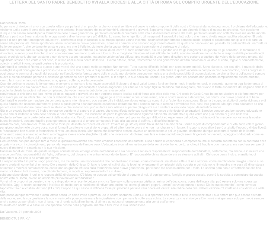 LETTERA DEL SANTO PADRE BENEDETTO XVI ALLA DIOCESI E ALLA CITT DI ROMA SUL COMPITO URGENTE DELLEDUCAZIONE  --------------------------------------------------------------------    Cari fedeli di Roma, ho pensato di rivolgermi a voi con questa lettera per parlarvi di un problema che voi stessi sentite e sul quale le varie componenti della nostra Chiesa si stanno impegnando: il problema dell'educazione. Abbiamo tutti a cuore il bene delle persone che amiamo, in particolare dei nostri bambini, adolescenti e giovani. Sappiamo infatti che da loro dipende il futuro di questa nostra citt. Non possiamo dunque non essere solleciti per la formazione delle nuove generazioni, per la loro capacit di orientarsi nella vita e di discernere il bene dal male, per la loro salute non soltanto fisica ma anche morale. Educare per non  mai stato facile, e oggi sembra diventare sempre pi difficile. Lo sanno bene i genitori, gli insegnanti, i sacerdoti e tutti coloro che hanno dirette responsabilit educative. Si parla perci di una grande "emergenza educativa", confermata dagli insuccessi a cui troppo spesso vanno incontro i nostri sforzi per formare persone solide, capaci di collaborare con gli altri e di dare un senso alla propria vita. Viene spontaneo, allora, incolpare le nuove generazioni, come se i bambini che nascono oggi fossero diversi da quelli che nascevano nel passato. Si parla inoltre di una "frattura fra le generazioni", che certamente esiste e pesa, ma che  l'effetto, piuttosto che la causa, della mancata trasmissione di certezze e di valori. Dobbiamo dunque dare la colpa agli adulti di oggi, che non sarebbero pi capaci di educare? E' forte certamente, sia tra i genitori che tra gli insegnanti e in genere tra gli educatori, la tentazione di rinunciare, e ancor prima il rischio di non comprendere nemmeno quale sia il loro ruolo, o meglio la missione ad essi affidata. In realt, sono in questione non soltanto le responsabilit personali degli adulti o dei giovani, che pur esistono e non devono essere nascoste, ma anche un'atmosfera diffusa, una mentalit e una forma di cultura che portano a dubitare del valore della persona umana, del significato stesso della verit e del bene, in ultima analisi della bont della vita. Diventa difficile, allora, trasmettere da una generazione all'altra qualcosa di valido e di certo, regole di comportamento, obiettivi credibili intorno ai quali costruire la propria vita. Cari fratelli e sorelle di Roma, a questo punto vorrei dirvi una parola molto semplice: Non temete! Tutte queste difficolt, infatti, non sono insormontabili. Sono piuttosto, per cos dire, il rovescio della medaglia di quel dono grande e prezioso che  la nostra libert, con la responsabilit che giustamente l'accompagna. A differenza di quanto avviene in campo tecnico o economico, dove i progressi di oggi possono sommarsi a quelli del passato, nell'ambito della formazione e della crescita morale delle persone non esiste una simile possibilit di accumulazione, perch la libert dell'uomo  sempre nuova e quindi ciascuna persona e ciascuna generazione deve prendere di nuovo, e in proprio, le sue decisioni. Anche i pi grandi valori del passato non possono semplicemente essere ereditati, vanno fatti nostri e rinnovati attraverso una, spesso sofferta, scelta personale. Quando per sono scosse le fondamenta e vengono a mancare le certezze essenziali, il bisogno di quei valori torna a farsi sentire in modo impellente: cos, in concreto, aumenta oggi la domanda di un'educazione che sia davvero tale. La chiedono i genitori, preoccupati e spesso angosciati per il futuro dei propri figli; la chiedono tanti insegnanti, che vivono la triste esperienza del degrado delle loro scuole; la chiede la societ nel suo complesso, che vede messe in dubbio le basi stesse della convivenza; la chiedono nel loro intimo gli stessi ragazzi e giovani, che non vogliono essere lasciati soli di fronte alle sfide della vita. Chi crede in Ges Cristo ha poi un ulteriore e pi forte motivo per non avere paura: sa infatti che Dio non ci abbandona, che il suo amore ci raggiunge l dove siamo e cos come siamo, con le nostre miserie e debolezze, per offrirci una nuova possibilit di bene. Cari fratelli e sorelle, per rendere pi concrete queste mie riflessioni, pu essere utile individuare alcune esigenze comuni di un'autentica educazione. Essa ha bisogno anzitutto di quella vicinanza e di quella fiducia che nascono dall'amore: penso a quella prima e fondamentale esperienza dell'amore che i bambini fanno, o almeno dovrebbero fare, con i loro genitori. Ma ogni vero educatore sa che per educare deve donare qualcosa di se stesso e che soltanto cos pu aiutare i suoi allievi a superare gli egoismi e a diventare a loro volta capaci di autentico amore. Gi in un piccolo bambino c' inoltre un grande desiderio di sapere e di capire, che si manifesta nelle sue continue domande e richieste di spiegazioni. Sarebbe dunque una ben povera educazione quella che si limitasse a dare delle nozioni e delle informazioni, ma lasciasse da parte la grande domanda riguardo alla verit, soprattutto a quella verit che pu essere di guida nella vita. Anche la sofferenza fa parte della verit della nostra vita. Perci, cercando di tenere al riparo i pi giovani da ogni difficolt ed esperienza del dolore, rischiamo di far crescere, nonostante le nostre buone intenzioni, persone fragili e poco generose: la capacit di amare corrisponde infatti alla capacit di soffrire, e di soffrire insieme. Arriviamo cos, cari amici di Roma, al punto forse pi delicato dell'opera educativa: trovare un giusto equilibrio tra la libert e la disciplina. Senza regole di comportamento e di vita, fatte valere giorno per giorno anche nelle piccole cose, non si forma il carattere e non si viene preparati ad affrontare le prove che non mancheranno in futuro. Il rapporto educativo  per anzitutto l'incontro di due libert e l'educazione ben riuscita  formazione al retto uso della libert. Man mano che il bambino cresce, diventa un adolescente e poi un giovane; dobbiamo dunque accettare il rischio della libert, rimanendo sempre attenti ad aiutarlo a correggere idee e scelte sbagliate. Quello che invece non dobbiamo mai fare  assecondarlo negli errori, fingere di non vederli, o peggio condividerli, come se fossero le nuove frontiere del progresso umano. L'educazione non pu dunque fare a meno di quell'autorevolezza che rende credibile l'esercizio dell'autorit. Essa  frutto di esperienza e competenza, ma si acquista soprattutto con la coerenza della propria vita e con il coinvolgimento personale, espressione dell'amore vero. L'educatore  quindi un testimone della verit e del bene: certo, anch'egli  fragile e pu mancare, ma cercher sempre di nuovo di mettersi in sintonia con la sua missione. Carissimi fedeli di Roma, da queste semplici considerazioni emerge come nell'educazione sia decisivo il senso di responsabilit: responsabilit dell'educatore, certamente, ma anche, e in misura che cresce con l'et, responsabilit del figlio, dell'alunno, del giovane che entra nel mondo del lavoro. E' responsabile chi sa rispondere a se stesso e agli altri. Chi crede cerca inoltre, e anzitutto, di rispondere a Dio che lo ha amato per primo. La responsabilit  in primo luogo personale, ma c' anche una responsabilit che condividiamo insieme, come cittadini di una stessa citt e di una nazione, come membri della famiglia umana e, se siamo credenti, come figli di un unico Dio e membri della Chiesa. Di fatto le idee, gli stili di vita, le leggi, gli orientamenti complessivi della societ in cui viviamo, e l'immagine che essa d di se stessa attraverso i mezzi di comunicazione, esercitano un grande influsso sulla formazione delle nuove generazioni, per il bene ma spesso anche per il male. La societ per non  un'astrazione; alla fine siamo noi stessi, tutti insieme, con gli orientamenti, le regole e i rappresentanti che ci diamo, sebbene siano diversi i ruoli e le responsabilit di ciascuno. C' bisogno dunque del contributo di ognuno di noi, di ogni persona, famiglia o gruppo sociale, perch la societ, a cominciare da questa nostra citt di Roma, diventi un ambiente pi favorevole all'educazione. Vorrei infine proporvi un pensiero che ho sviluppato nella recente Lettera enciclica Spe salvi sulla speranza cristiana: anima dell'educazione, come dell'intera vita, pu essere solo una speranza affidabile. Oggi la nostra speranza  insidiata da molte parti e rischiamo di ridiventare anche noi, come gli antichi pagani, uomini "senza speranza e senza Dio in questo mondo", come scriveva l'apostolo Paolo ai cristiani di Efeso (Ef 2,12). Proprio da qui nasce la difficolt forse pi profonda per una vera opera educativa: alla radice della crisi dell'educazione c' infatti una crisi di fiducia nella vita. Non posso dunque terminare questa lettera senza un caldo invito a porre in Dio la nostra speranza. Solo Lui  la speranza che resiste a tutte le delusioni; solo il suo amore non pu essere distrutto dalla morte; solo la sua giustizia e la sua misericordia possono risanare le ingiustizie e ricompensare le sofferenze subite. La speranza che si rivolge a Dio non  mai speranza solo per me,  sempre anche speranza per gli altri: non ci isola, ma ci rende solidali nel bene, ci stimola ad educarci reciprocamente alla verit e all'amore. Vi saluto con affetto e vi assicuro uno speciale ricordo nella preghiera, mentre a tutti invio la mia Benedizione.  Dal Vaticano, 21 gennaio 2008  BENEDICTUS PP. XVI